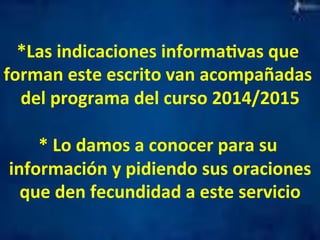 *Las 
indicaciones 
informaMvas 
que 
forman 
este 
escrito 
van 
acompañadas 
del 
programa 
del 
curso 
2014/2015 
* 
Lo 
damos 
a 
conocer 
para 
su 
información 
y 
pidiendo 
sus 
oraciones 
que 
den 
fecundidad 
a 
este 
servicio 
 
