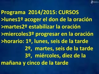 Programa 
2014/2015: 
CURSOS 
>lunes1º 
acoger 
el 
don 
de 
la 
oración 
>martes2º 
estabilizar 
la 
oración 
>miercoles3º 
progresar 
en 
la 
oración 
>horario: 
1º, 
lunes, 
seis 
de 
la 
tarde 
2º, 
martes, 
seis 
de 
la 
tarde 
3º, 
miércoles, 
diez 
de 
la 
mañana 
y 
cinco 
de 
la 
tarde 
 