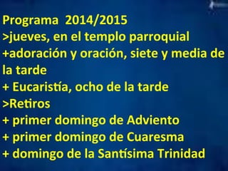 Programa 
2014/2015 
>jueves, 
en 
el 
templo 
parroquial 
+adoración 
y 
oración, 
siete 
y 
media 
de 
la 
tarde 
+ 
Eucarisla, 
ocho 
de 
la 
tarde 
>ReMros 
+ 
primer 
domingo 
de 
Adviento 
+ 
primer 
domingo 
de 
Cuaresma 
+ 
domingo 
de 
la 
Sanlsima 
Trinidad 
 