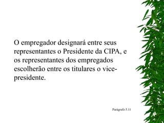 O empregador designará entre seus
representantes o Presidente da CIPA, e
os representantes dos empregados
escolherão entre os titulares o vice-
presidente.
Parágrafo 5.11
 