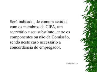 Será indicado, de comum acordo
com os membros da CIPA, um
secretário e seu substituto, entre os
componentes ou não da Comissão,
sendo neste caso necessário a
concordância do empregador.
Parágrafo 5.13
 