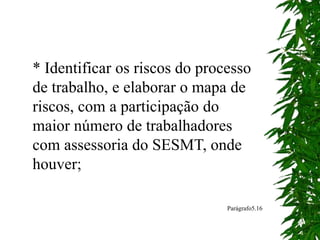 * Identificar os riscos do processo
de trabalho, e elaborar o mapa de
riscos, com a participação do
maior número de trabalhadores
com assessoria do SESMT, onde
houver;
Parágrafo5.16
 
