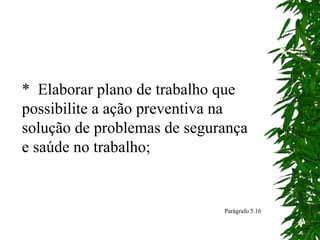 * Elaborar plano de trabalho que
possibilite a ação preventiva na
solução de problemas de segurança
e saúde no trabalho;
Parágrafo 5.16
 