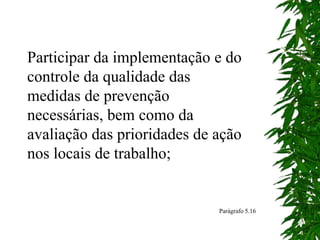 Participar da implementação e do
controle da qualidade das
medidas de prevenção
necessárias, bem como da
avaliação das prioridades de ação
nos locais de trabalho;
Parágrafo 5.16
 