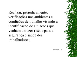 Realizar, periodicamente,
verificações nos ambientes e
condições de trabalho visando a
identificação de situações que
venham a trazer riscos para a
segurança e saúde dos
trabalhadores;
Parágrafo 5.16
 