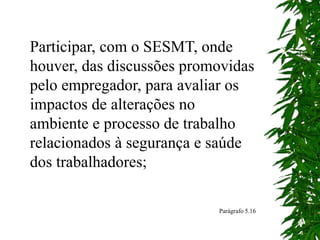Participar, com o SESMT, onde
houver, das discussões promovidas
pelo empregador, para avaliar os
impactos de alterações no
ambiente e processo de trabalho
relacionados à segurança e saúde
dos trabalhadores;
Parágrafo 5.16
 