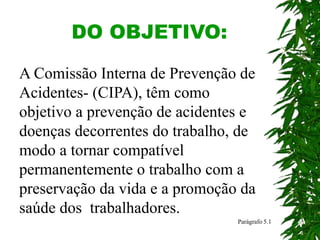 DO OBJETIVO:
Parágrafo 5.1
A Comissão Interna de Prevenção de
Acidentes- (CIPA), têm como
objetivo a prevenção de acidentes e
doenças decorrentes do trabalho, de
modo a tornar compatível
permanentemente o trabalho com a
preservação da vida e a promoção da
saúde dos trabalhadores.
 
