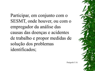 Participar, em conjunto com o
SESMT, onde houver, ou com o
empregador da análise das
causas das doenças e acidentes
de trabalho e propor medidas de
solução dos problemas
identificados;
Parágrafo 5.16
 