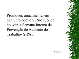 Promover, anualmente, em
conjunto com o SESMT, onde
houver, a Semana Interna de
Prevenção de Acidente do
Trabalho- SIPAT;
Parágrafo 5.16
 