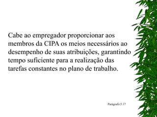 Cabe ao empregador proporcionar aos
membros da CIPA os meios necessários ao
desempenho de suas atribuições, garantindo
tempo suficiente para a realização das
tarefas constantes no plano de trabalho.
Parágrafo 5.17
 