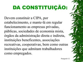 DA CONSTITUIÇÃO:
Parágrafo 5.2
Devem constituir a CIPA, por
estabelecimento, e mante-lá em regular
funcionamento as empresas privadas,
públicas, sociedades de economia mista,
órgãos da administração direta e indireta,
instituições beneficentes, associações
recreativas, cooperativas, bem como outras
instituições que admitam trabalhadores
como empregados.
 
