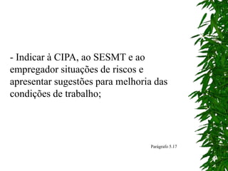 - Indicar à CIPA, ao SESMT e ao
empregador situações de riscos e
apresentar sugestões para melhoria das
condições de trabalho;
Parágrafo 5.17
 
