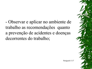 - Observar e aplicar no ambiente de
trabalho as recomendações quanto
a prevenção de acidentes e doenças
decorrentes do trabalho;
Parágrafo 5.17
 