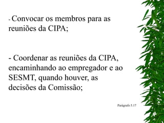 - Convocar os membros para as
reuniões da CIPA;
- Coordenar as reuniões da CIPA,
encaminhando ao empregador e ao
SESMT, quando houver, as
decisões da Comissão;
Parágrafo 5.17
 