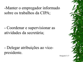 -Manter o empregador informado
sobre os trabalhos da CIPA;
- Coordenar e supervisionar as
atividades da secretária;
- Delegar atribuições ao vice-
presidente.
Parágrafo 5.17
 
