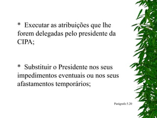 * Executar as atribuições que lhe
forem delegadas pelo presidente da
CIPA;
* Substituir o Presidente nos seus
impedimentos eventuais ou nos seus
afastamentos temporários;
Parágrafo 5.20
 