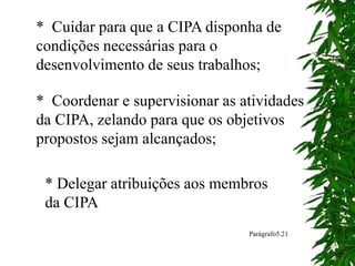 * Cuidar para que a CIPA disponha de
condições necessárias para o
desenvolvimento de seus trabalhos;
* Coordenar e supervisionar as atividades
da CIPA, zelando para que os objetivos
propostos sejam alcançados;
* Delegar atribuições aos membros
da CIPA
Parágrafo5.21
 