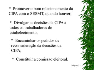 * Promover o bom relacionamento da
CIPA com o SESMT, quando houver;
* Divulgar as decisões da CIPA a
todos os trabalhadores do
estabelecimento;
* Encaminhar os pedidos de
reconsideração da decisões da
CIPA;
Parágrafo 5.21
* Constituir a comissão eleitoral.
 