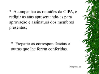 * Acompanhar as reuniões da CIPA, e
redigir as atas apresentando-as para
aprovação e assinatura dos membros
presentes;
* Preparar as correspondências e
outras que lhe forem conferidas.
Parágrafo 5.22
 