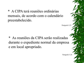 * A CIPA terá reuniões ordinárias
mensais, de acordo com o calendário
preestabelecido.
* As reuniões da CIPA serão realizadas
durante o expediente normal da empresa
e em local apropriado.
Parágrafo 5.24
Parágrafo 5.23
 