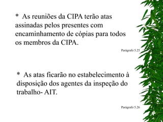 * As reuniões da CIPA terão atas
assinadas pelos presentes com
encaminhamento de cópias para todos
os membros da CIPA.
Parágrafo 5.25
* As atas ficarão no estabelecimento à
disposição dos agentes da inspeção do
trabalho- AIT.
Parágrafo 5.26
 