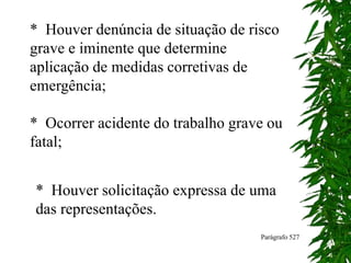 * Houver denúncia de situação de risco
grave e iminente que determine
aplicação de medidas corretivas de
emergência;
* Ocorrer acidente do trabalho grave ou
fatal;
* Houver solicitação expressa de uma
das representações.
Parágrafo 527
 