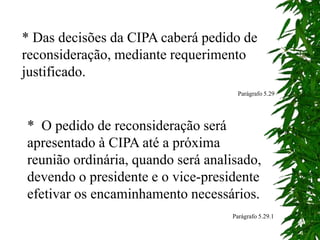 * Das decisões da CIPA caberá pedido de
reconsideração, mediante requerimento
justificado.
Parágrafo 5.29
* O pedido de reconsideração será
apresentado à CIPA até a próxima
reunião ordinária, quando será analisado,
devendo o presidente e o vice-presidente
efetivar os encaminhamento necessários.
Parágrafo 5.29.1
 