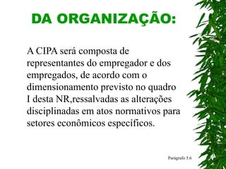 DA ORGANIZAÇÃO:
A CIPA será composta de
representantes do empregador e dos
empregados, de acordo com o
dimensionamento previsto no quadro
I desta NR,ressalvadas as alterações
disciplinadas em atos normativos para
setores econômicos específicos.
Parágrafo 5.6
 