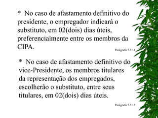 * No caso de afastamento definitivo do
presidente, o empregador indicará o
substituto, em 02(dois) dias úteis,
preferencialmente entre os membros da
CIPA. Parágrafo 5.31.1
* No caso de afastamento definitivo do
vice-Presidente, os membros titulares
da representação dos empregados,
escolherão o substituto, entre seus
titulares, em 02(dois) dias úteis.
Parágrafo 5.31.2
 