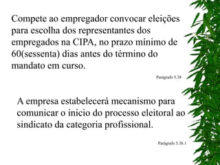 Compete ao empregador convocar eleições
para escolha dos representantes dos
empregados na CIPA, no prazo mínimo de
60(sessenta) dias antes do término do
mandato em curso.
Parágrafo 5.38
A empresa estabelecerá mecanismo para
comunicar o inicio do processo eleitoral ao
sindicato da categoria profissional.
Parágrafo 5.38.1
 
