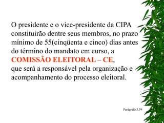 O presidente e o vice-presidente da CIPA
constituirão dentre seus membros, no prazo
mínimo de 55(cinqüenta e cinco) dias antes
do término do mandato em curso, a
COMISSÃO ELEITORAL – CE,
que será a responsável pela organização e
acompanhamento do processo eleitoral.
Parágrafo 5.39
 