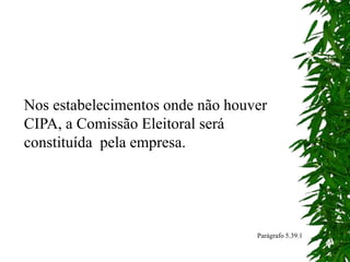 Nos estabelecimentos onde não houver
CIPA, a Comissão Eleitoral será
constituída pela empresa.
Parágrafo 5.39.1
 