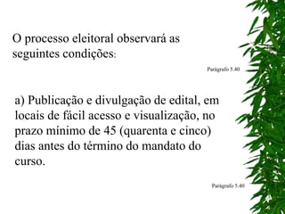 O processo eleitoral observará as
seguintes condições:
Parágrafo 5.40
a) Publicação e divulgação de edital, em
locais de fácil acesso e visualização, no
prazo mínimo de 45 (quarenta e cinco)
dias antes do término do mandato do
curso.
Parágrafo 5.40
 
