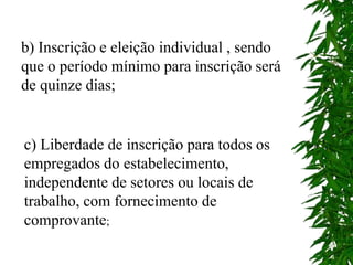 b) Inscrição e eleição individual , sendo
que o período mínimo para inscrição será
de quinze dias;
c) Liberdade de inscrição para todos os
empregados do estabelecimento,
independente de setores ou locais de
trabalho, com fornecimento de
comprovante;
 