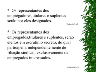 * Os representantes dos
empregadores,titulares e suplentes
serão por eles designados.
Parágrafo 5.6.1
* Os representantes dos
empregados,titulares e suplentes, serão
eleitos em escrutínio secreto, do qual
participem, independentemente de
filiação sindical, exclusivamente os
empregados interessados.
Parágrafo 5.6.2
 