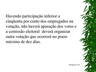 Havendo participação inferior a
cinqüenta por cento dos empregados na
votação, não haverá apuração dos votos e
a comissão eleitoral deverá organizar
outra votação que ocorrerá no prazo
máximo de dez dias.
Parágrafo 5.41
 