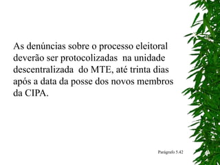 As denúncias sobre o processo eleitoral
deverão ser protocolizadas na unidade
descentralizada do MTE, até trinta dias
após a data da posse dos novos membros
da CIPA.
Parágrafo 5.42
 