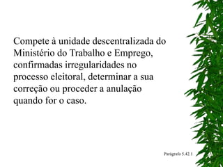 Compete à unidade descentralizada do
Ministério do Trabalho e Emprego,
confirmadas irregularidades no
processo eleitoral, determinar a sua
correção ou proceder a anulação
quando for o caso.
Parágrafo 5.42.1
 