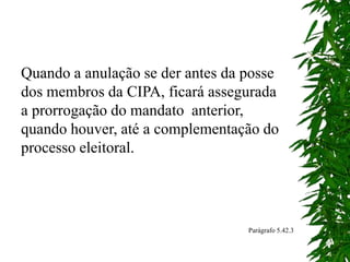 Quando a anulação se der antes da posse
dos membros da CIPA, ficará assegurada
a prorrogação do mandato anterior,
quando houver, até a complementação do
processo eleitoral.
Parágrafo 5.42.3
 
