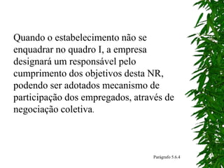 Quando o estabelecimento não se
enquadrar no quadro I, a empresa
designará um responsável pelo
cumprimento dos objetivos desta NR,
podendo ser adotados mecanismo de
participação dos empregados, através de
negociação coletiva.
Parágrafo 5.6.4
 