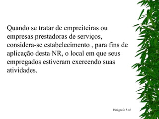 Quando se tratar de empreiteiras ou
empresas prestadoras de serviços,
considera-se estabelecimento , para fins de
aplicação desta NR, o local em que seus
empregados estiveram exercendo suas
atividades.
Parágrafo 5.46
 