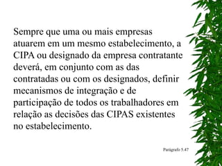 Sempre que uma ou mais empresas
atuarem em um mesmo estabelecimento, a
CIPA ou designado da empresa contratante
deverá, em conjunto com as das
contratadas ou com os designados, definir
mecanismos de integração e de
participação de todos os trabalhadores em
relação as decisões das CIPAS existentes
no estabelecimento.
Parágrafo 5.47
 