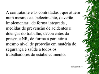 A contratante e as contratadas , que atuem
num mesmo estabelecimento, deverão
implementar , de forma integrada ,
medidas de prevenção de acidentes e
doenças do trabalho, decorrentes da
presente NR, de forma a garantir o
mesmo nível de proteção em matéria de
segurança e saúde a todos os
trabalhadores do estabelecimento.
Parágrafo 5.48
 