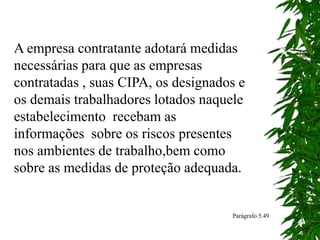 A empresa contratante adotará medidas
necessárias para que as empresas
contratadas , suas CIPA, os designados e
os demais trabalhadores lotados naquele
estabelecimento recebam as
informações sobre os riscos presentes
nos ambientes de trabalho,bem como
sobre as medidas de proteção adequada.
Parágrafo 5.49
 