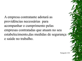 A empresa contratante adotará as
providências necessárias para
acompanhar o cumprimento pelas
empresas contratadas que atuam no seu
estabelecimento,das medidas de segurança
e saúde no trabalho.
Parágrafo 5.50
 