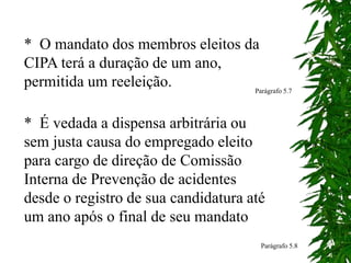 * O mandato dos membros eleitos da
CIPA terá a duração de um ano,
permitida um reeleição. Parágrafo 5.7
* É vedada a dispensa arbitrária ou
sem justa causa do empregado eleito
para cargo de direção de Comissão
Interna de Prevenção de acidentes
desde o registro de sua candidatura até
um ano após o final de seu mandato
Parágrafo 5.8
 