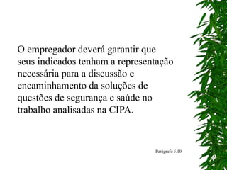 O empregador deverá garantir que
seus indicados tenham a representação
necessária para a discussão e
encaminhamento da soluções de
questões de segurança e saúde no
trabalho analisadas na CIPA.
Parágrafo 5.10
 