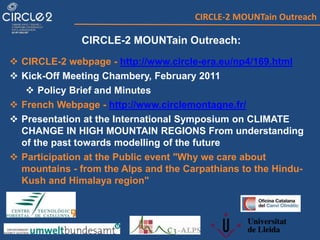 CIRCLE-2 MOUNTain Outreach
CIRCLE-2 MOUNTain Outreach:
 CIRCLE-2 webpage - http://www.circle-era.eu/np4/169.html
 Kick-Off Meeting Chambery, February 2011
 Policy Brief and Minutes
 French Webpage - http://www.circlemontagne.fr/
 Presentation at the International Symposium on CLIMATE
CHANGE IN HIGH MOUNTAIN REGIONS From understanding
of the past towards modelling of the future
 Participation at the Public event "Why we care about
mountains - from the Alps and the Carpathians to the Hindu-
Kush and Himalaya region"
 