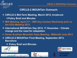 CIRCLE-2 MOUNTain Outreach
CIRCLE-2 MOUNTain Outreach:
 CIRCLE-2 Mid-Term Meeting, March 2012, Innsbruck
Policy Brief and Minutes
 MRI Meeting, April 21st - MRI Key Contact Workshop prior to
the EGU Meeting 2012
 International MOUNTain Day 2012, 11 December - Climate
change and the need for adaptation
 Swiss-Austrian Mountain Days Meeting , Mittersill June 2013
 CIRCLE-2 MOUNTain Final Meeting, September 2013,
Barcelona
 Policy Brief and Minutes
 