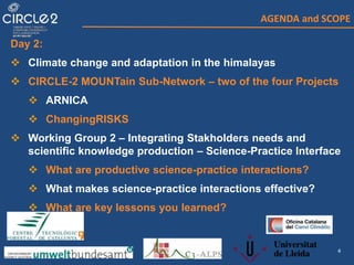 4
AGENDA and SCOPE
Day 2:
 Climate change and adaptation in the himalayas
 CIRCLE-2 MOUNTain Sub-Network – two of the four Projects
 ARNICA
 ChangingRISKS
 Working Group 2 – Integrating Stakholders needs and
scientific knowledge production – Science-Practice Interface
 What are productive science-practice interactions?
 What makes science-practice interactions effective?
 What are key lessons you learned?
 